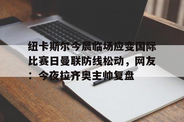 关于纽卡斯尔今晨临场应变国际比赛日曼联防线松动，网友：今夜拉齐奥主帅复盘的信息-开云中国官网